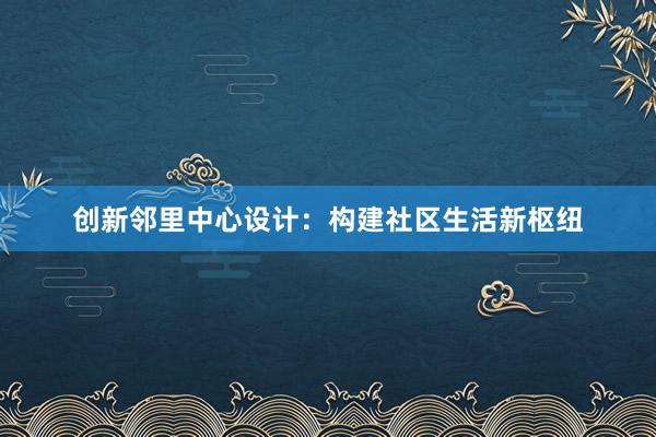 创新邻里中心设计：构建社区生活新枢纽